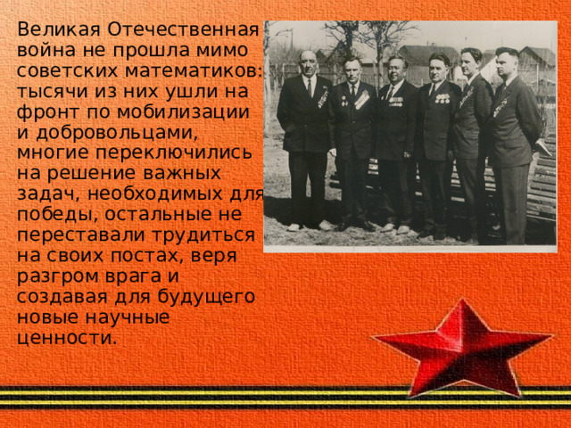Великая Отечественная война не прошла мимо советских математиков: тысячи из них ушли на фронт по мобилизации и добровольцами, многие переключились на решение важных задач, необходимых для победы, остальные не переставали трудиться на своих постах, веря разгром врага и создавая для будущего новые научные ценности. 