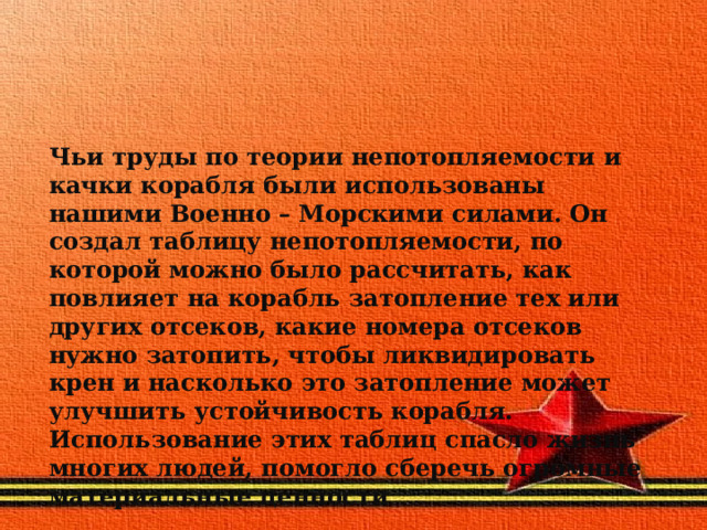 Чьи труды по теории непотопляемости и качки корабля были использованы нашими Военно – Морскими силами. Он создал таблицу непотопляемости, по которой можно было рассчитать, как повлияет на корабль затопление тех или других отсеков, какие номера отсеков нужно затопить, чтобы ликвидировать крен и насколько это затопление может улучшить устойчивость корабля. Использование этих таблиц спасло жизнь многих людей, помогло сберечь огромные материальные ценности 