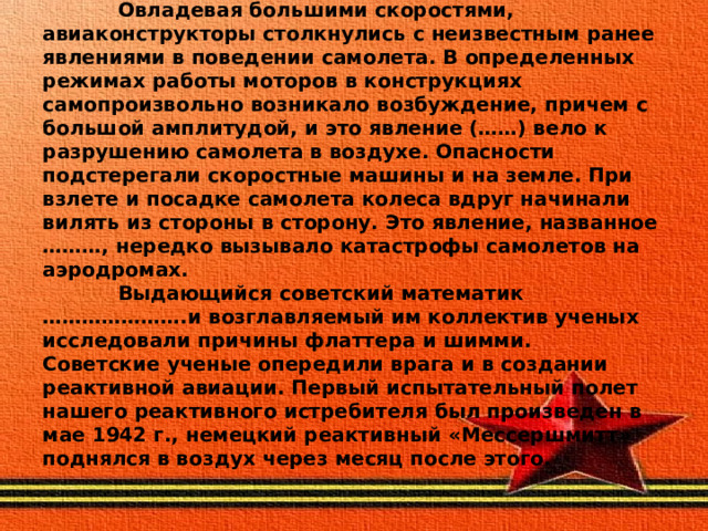  Овладевая большими скоростями, авиаконструкторы столкнулись с неизвестным ранее явлениями в поведении самолета. В определенных режимах работы моторов в конструкциях самопроизвольно возникало возбуждение, причем с большой амплитудой, и это явление (……) вело к разрушению самолета в воздухе. Опасности подстерегали скоростные машины и на земле. При взлете и посадке самолета колеса вдруг начинали вилять из стороны в сторону. Это явление, названное ………, нередко вызывало катастрофы самолетов на аэродромах.  Выдающийся советский математик ………………….и возглавляемый им коллектив ученых исследовали причины флаттера и шимми.  Советские ученые опередили врага и в создании реактивной авиации. Первый испытательный полет нашего реактивного истребителя был произведен в мае 1942 г., немецкий реактивный «Мессершмитт» поднялся в воздух через месяц после этого. 