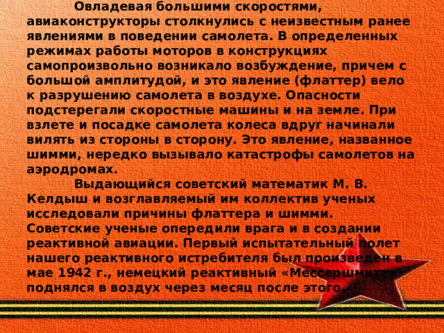  Овладевая большими скоростями, авиаконструкторы столкнулись с неизвестным ранее явлениями в поведении самолета. В определенных режимах работы моторов в конструкциях самопроизвольно возникало возбуждение, причем с большой амплитудой, и это явление (флаттер) вело к разрушению самолета в воздухе. Опасности подстерегали скоростные машины и на земле. При взлете и посадке самолета колеса вдруг начинали вилять из стороны в сторону. Это явление, названное шимми, нередко вызывало катастрофы самолетов на аэродромах.  Выдающийся советский математик М. В. Келдыш и возглавляемый им коллектив ученых исследовали причины флаттера и шимми.  Советские ученые опередили врага и в создании реактивной авиации. Первый испытательный полет нашего реактивного истребителя был произведен в мае 1942 г., немецкий реактивный «Мессершмитт» поднялся в воздух через месяц после этого. 