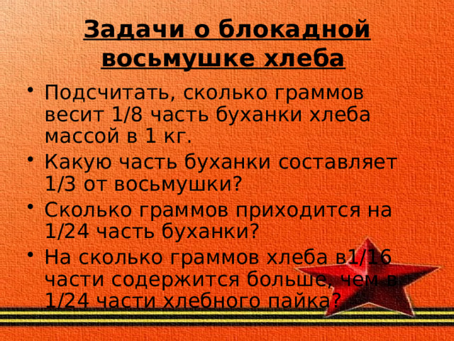 Задачи о блокадной восьмушке хлеба  Подсчитать, сколько  граммов весит 1/8 часть буханки хлеба массой в 1 кг. Какую часть буханки составляет 1/3 от восьмушки? Сколько граммов приходится на 1/24 часть буханки? На сколько граммов хлеба в1/16 части содержится больше, чем в 1/24 части хлебного пайка? 