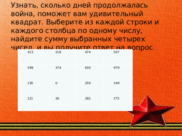 Узнать, сколько дней продолжалась война, поможет вам удивительный квадрат. Выберите из каждой строки и каждого столбца по одному числу, найдите сумму выбранных четырех чисел, и вы получите ответ на вопрос 413 218 569 374 474 195 221 567 630 0 26 979 256 349 282 375 