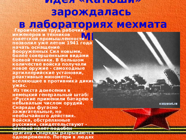 Идея «Катюши» зарождалась  в лабораториях мехмата МГУ  Героический труд рабочих, инженеров и техников советской промышленности позволил уже летом 1941 года начать оснащение Вооруженных Сил новыми, более совершенными видами боевой техники. В большом количестве войска получали новое оружие - самоходные артиллерийские установки, реактивные минометы, вселяющие в противника дикий ужас.  Из текста донесения в немецкий генеральный штаб: «Русские применили батарею с небывалым числом орудий. Снаряды фугасно - зажигательные, но необычайного действия. Войска, обстрелянные русскими, свидетельствуют - огневой налет подобен урагану. Снаряды разрываются одновременно. Потери в людях огромные». 