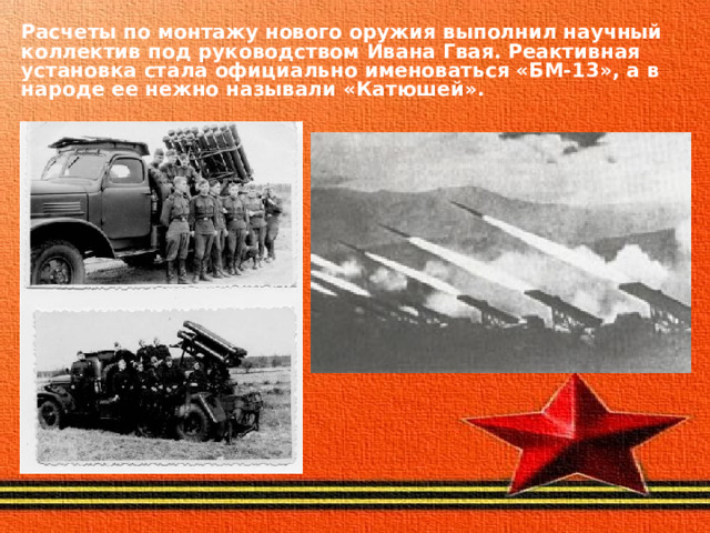 Расчеты по монтажу нового оружия выполнил научный коллектив под руководством Ивана Гвая. Реактивная установка стала официально именоваться «БМ-13», а в народе ее нежно называли «Катюшей». 