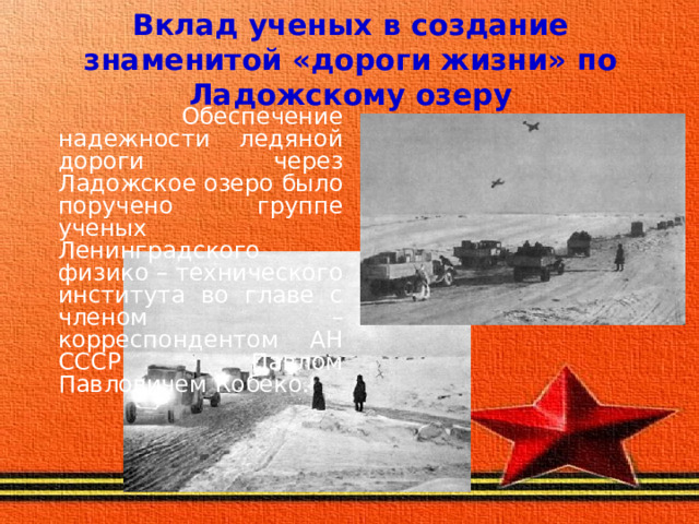 Вклад ученых в создание знаменитой «дороги жизни» по Ладожскому озеру  Обеспечение надежности ледяной дороги через Ладожское озеро было поручено группе ученых Ленинградского физико – технического института во главе с членом – корреспондентом АН СССР Павлом Павловичем Кобеко. 