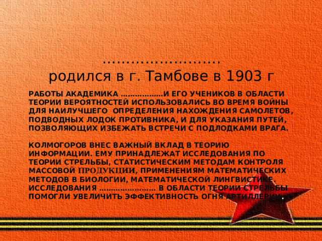 …………………… .  родился в г. Тамбове в 1903 г Работы академика ………………и его учеников в области теории вероятностей использовались во время войны для наилучшего определения нахождения самолетов, подводных лодок противника, и для указания путей, позволяющих избежать встречи с подлодками врага.   Колмогоров внес важный вклад в теорию информации. Ему принадлежат исследования по теории стрельбы, статистическим методам контроля массовой продукции , применениям математических методов в биологии, математической лингвистике. Исследования …………………… в области теории стрельбы помогли увеличить эффективность огня артиллерии .   