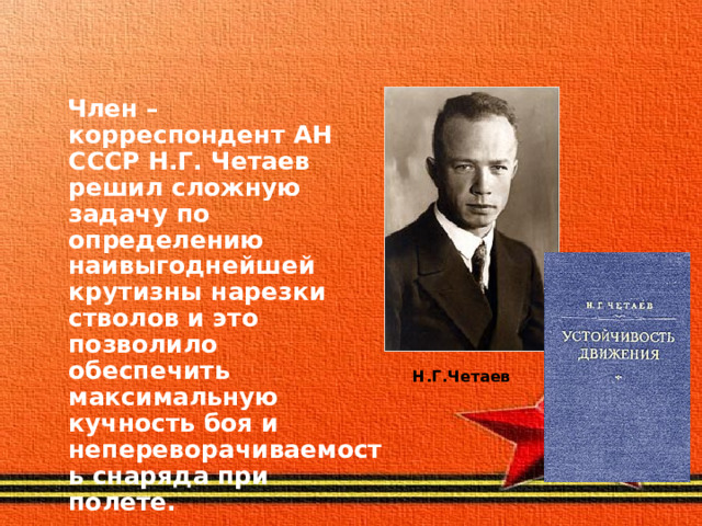  Член – корреспондент АН СССР Н.Г. Четаев решил сложную задачу по определению наивыгоднейшей крутизны нарезки стволов и это позволило обеспечить максимальную кучность боя и непереворачиваемость снаряда при полете.  Н.Г.Четаев 