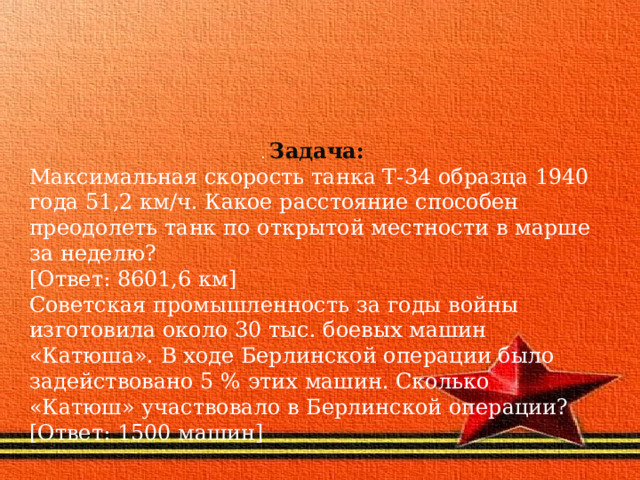 .  Задача: Максимальная скорость танка Т-34 образца 1940 года 51,2 км/ч. Какое расстояние способен преодолеть танк по открытой местности в марше за неделю? [Ответ: 8601,6 км] Советская промышленность за годы войны изготовила около 30 тыс. боевых машин «Катюша». В ходе Берлинской операции было задействовано 5 % этих машин. Сколько «Катюш» участвовало в Берлинской операции? [Ответ: 1500 машин] 