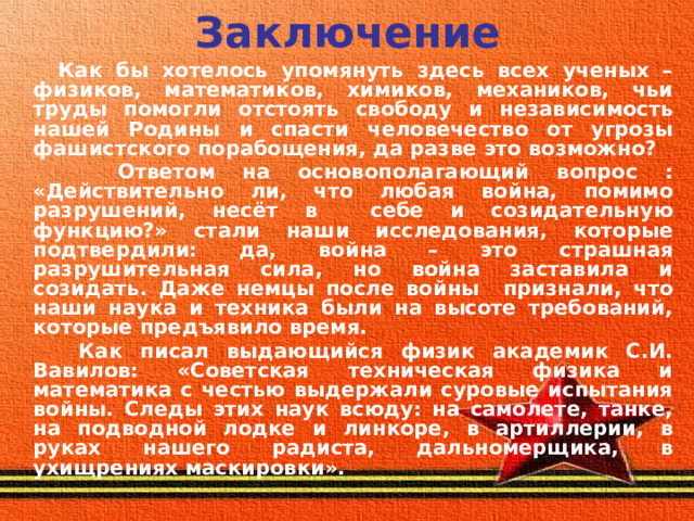 Заключение  Как бы хотелось упомянуть здесь всех ученых – физиков, математиков, химиков, механиков, чьи труды помогли отстоять свободу и независимость нашей Родины и спасти человечество от угрозы фашистского порабощения, да разве это возможно?  Ответом на основополагающий вопрос : «Действительно ли, что любая война, помимо разрушений, несёт в себе и созидательную функцию?» стали наши исследования, которые подтвердили: да, война – это страшная разрушительная сила, но война заставила и созидать. Даже немцы после войны признали, что наши наука и техника были на высоте требований, которые предъявило время.  Как писал выдающийся физик академик С.И. Вавилов: «Советская техническая физика и математика с честью выдержали суровые испытания войны. Следы этих наук всюду: на самолете, танке, на подводной лодке и линкоре, в артиллерии, в руках нашего радиста, дальномерщика, в ухищрениях маскировки».  
