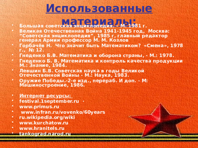 Использованные материалы: Большая советская энциклопедия. – М. 1981 г. Великая Отечественная Война 1941-1945 год, Москва: “Советская энциклопедия”, 1985 г, главный редактор генерал Армии профессор М. М. Козлов Горбачёв Н. Что значит быть Математиком? «Смена», 1978 г., № 12. Гнеденко Б.В. Математика и оборона страны, - М.: 1978. Гнеденко Б. В. Математика и контроль качества продукции М.: Знание, 1984. Левшин Б.В. Советская наука в годы Великой Отечественной Войны - М.: Наука, 1983. Оружие Победы.-2-е изд., перераб. И доп. - М: Машиностроение, 1986.  Интернет ресурсы: festival.1september.ru  · www.primus.ru   www.infran.ru/vovenko/60years ru.wikipedia.org/wiki www.kurchatow.ru   www.hranitels.ru   tankograd.narod.ru     