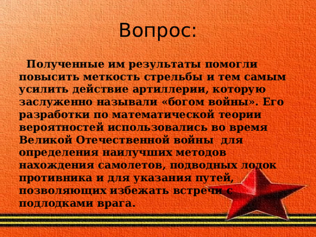 Вопрос:  Полученные им результаты помогли повысить меткость стрельбы и тем самым усилить действие артиллерии, которую заслуженно называли «богом войны». Его разработки по математической теории вероятностей использовались во время Великой Отечественной войны для определения наилучших методов нахождения самолетов, подводных лодок противника и для указания путей, позволяющих избежать встречи с подлодками врага. 