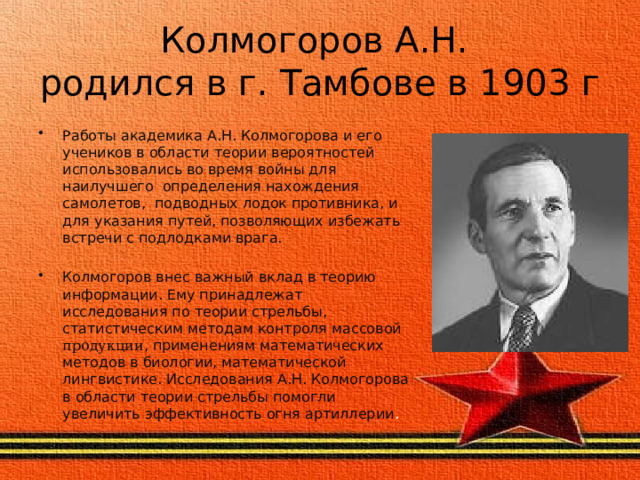Колмогоров А.Н.  родился в г. Тамбове в 1903 г Работы академика А.Н. Колмогорова и его учеников в области теории вероятностей использовались во время войны для наилучшего определения нахождения самолетов, подводных лодок противника, и для указания путей, позволяющих избежать встречи с подлодками врага. Колмогоров внес важный вклад в теорию информации. Ему принадлежат исследования по теории стрельбы, статистическим методам контроля массовой продукции , применениям математических методов в биологии, математической лингвистике. Исследования А.Н. Колмогорова в области теории стрельбы помогли увеличить эффективность огня артиллерии . 