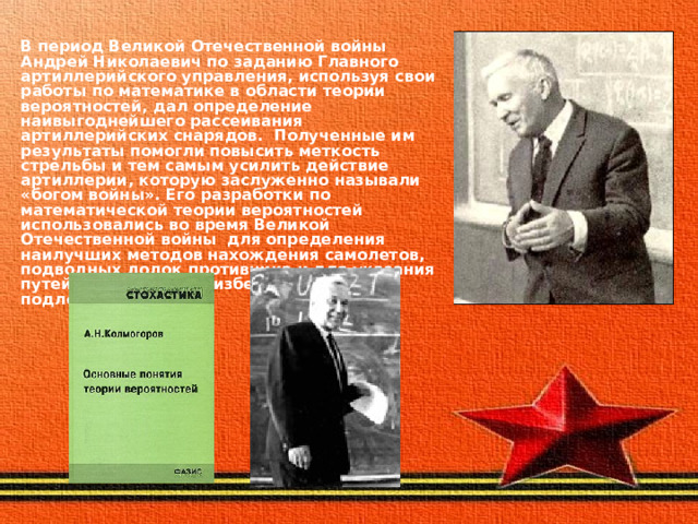 В период Великой Отечественной войны Андрей Николаевич по заданию Главного артиллерийского управления, используя свои работы по математике в области теории вероятностей, дал определение наивыгоднейшего рассеивания артиллерийских снарядов. Полученные им результаты помогли повысить меткость стрельбы и тем самым усилить действие артиллерии, которую заслуженно называли «богом войны». Его разработки по математической теории вероятностей использовались во время Великой Отечественной войны для определения наилучших методов нахождения самолетов, подводных лодок противника и для указания путей, позволяющих избежать встречи с подлодками врага. 