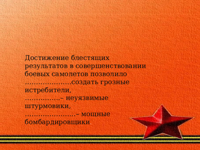 Достижение блестящих результатов в совершенствовании боевых самолетов позволило …………………создать грозные истребители,  …………….– неуязвимые штурмовики,  …………………..– мощные бомбардировщики . 