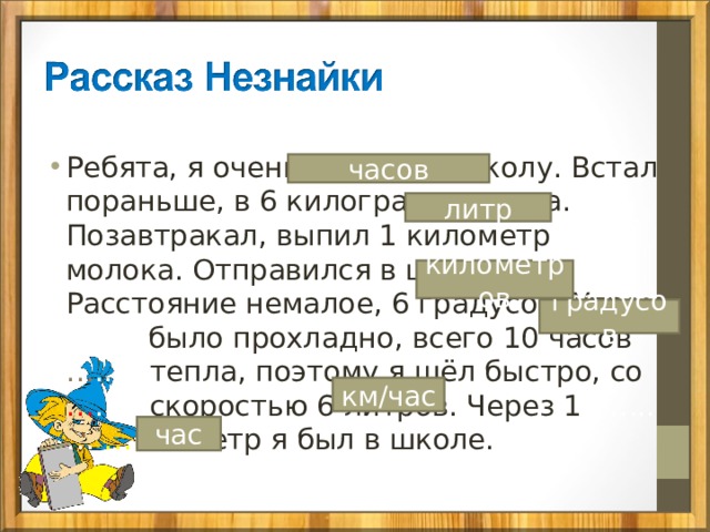 Ребята, я очень спешил в школу. Встал пораньше, в 6 килограммов утра. Позавтракал, выпил 1 километр молока. Отправился в школу. Расстояние немалое, 6 градусов. Утром … было прохладно, всего 10 часов … .… тепла, поэтому я шёл быстро, со … .…  скоростью 6 литров. Через 1 …..… … …… метр я был в школе. часов литр километров градусов км/час час 