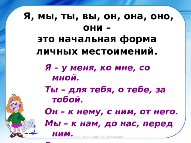 Я, мы, ты, вы, он, она, оно, они –  это начальная форма  личных местоимений.  Я – у меня, ко мне, со мной. Ты – для тебя, о тебе, за тобой. Он – к нему, с ним, от него. Мы – к нам, до нас, перед ним. Вы – с вами, у вас, к вам. 