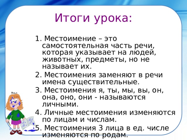 Итоги урока: 1. Местоимение – это самостоятельная часть речи, которая указывает на людей, животных, предметы, но не называет их. 2. Местоимения заменяют в речи имена существительные. 3. Местоимения я, ты, мы, вы, он, она, оно, они - называются личными. 4. Личные местоимения изменяются по лицам и числам. 5. Местоимения 3 лица в ед. числе изменяются по родам. 