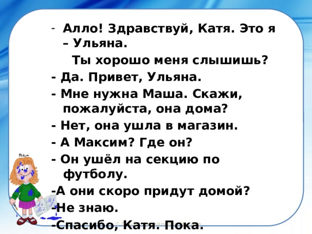 Алло! Здравствуй, Катя. Это я – Ульяна.  Ты хорошо меня слышишь? - Да. Привет, Ульяна. - Мне нужна Маша. Скажи, пожалуйста, она дома? - Нет, она ушла в магазин. - А Максим? Где он? - Он ушёл на секцию по футболу. -А они скоро придут домой? -Не знаю. -Спасибо, Катя. Пока. 