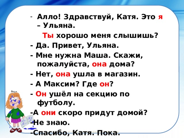 Алло! Здравствуй, Катя. Это я – Ульяна.  Ты хорошо меня слышишь? - Да. Привет, Ульяна. - Мне нужна Маша. Скажи, пожалуйста, она дома? - Нет, она ушла в магазин. - А Максим? Где он ? - Он ушёл на секцию по футболу. -А они скоро придут домой? -Не знаю. -Спасибо, Катя. Пока. 