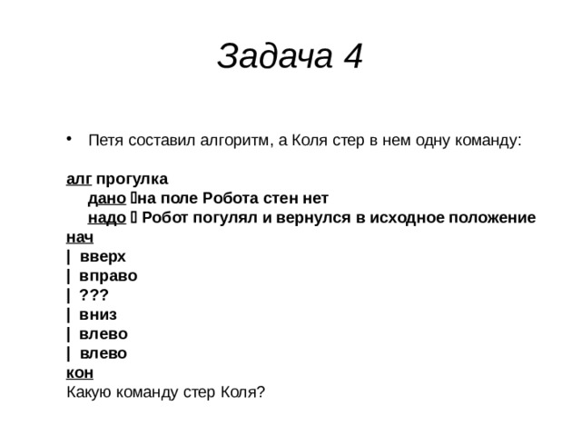 Задача 4 Петя составил алгоритм, а Коля стер в нем одну команду:  алг прогулка  д ано   на поле Робота стен нет  надо   Робот погулял и вернулся в исходное положение нач | вверх | вправо | ???  | вниз | влево | влево кон Какую команду стер Коля? 