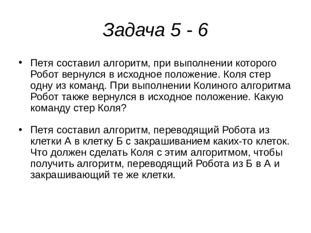 Задача 5 - 6 Петя составил алгоритм, при выполнении которого Робот вернулся в исходное положение. Коля стер одну из команд. При выполнении Колиного алгоритма Робот также вернулся в исходное положение. Какую команду стер Коля? Петя составил алгоритм, переводящий Робота из клетки А в клетку Б с закрашиванием каких-то клеток. Что должен сделать Коля с этим алгоритмом, чтобы получить алгоритм, переводящий Робота из Б в А и закрашивающий те же клетки. 