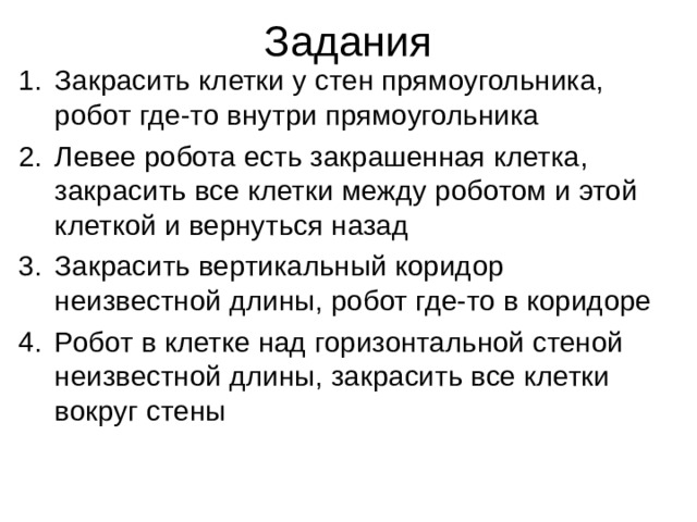 Задания   Закрасить клетки у стен прямоугольника, робот где-то внутри прямоугольника Левее робота есть закрашенная клетка, закрасить все клетки между роботом и этой клеткой и вернуться назад Закрасить вертикальный коридор неизвестной длины, робот где-то в коридоре Робот в клетке над горизонтальной стеной неизвестной длины, закрасить все клетки вокруг стены 