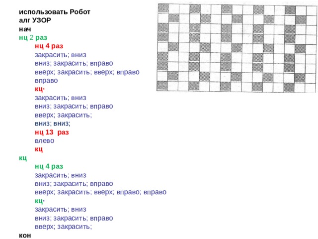 использовать Робот алг УЗОР нач нц  2  раз нц 4 раз нц 4 раз закрасить; вниз вниз; закрасить; вправо вверх; закрасить; вверх; вправо вправо закрасить; вниз вниз; закрасить; вправо вверх; закрасить; вверх; вправо вправо кц· кц· закрасить; вниз вниз; закрасить; вправо вверх; закрасить; закрасить; вниз вниз; закрасить; вправо вверх; закрасить; вниз; вниз; вниз; вниз; нц 1 3 раз нц 1 3 раз влево влево кц кц кц нц 4 раз нц 4 раз закрасить; вниз вниз; закрасить; вправо вверх; закрасить; вверх; вправо; вправо закрасить; вниз вниз; закрасить; вправо вверх; закрасить; вверх; вправо; вправо кц · кц · закрасить; вниз вниз; закрасить; вправо вверх; закрасить; закрасить; вниз вниз; закрасить; вправо вверх; закрасить; кон 