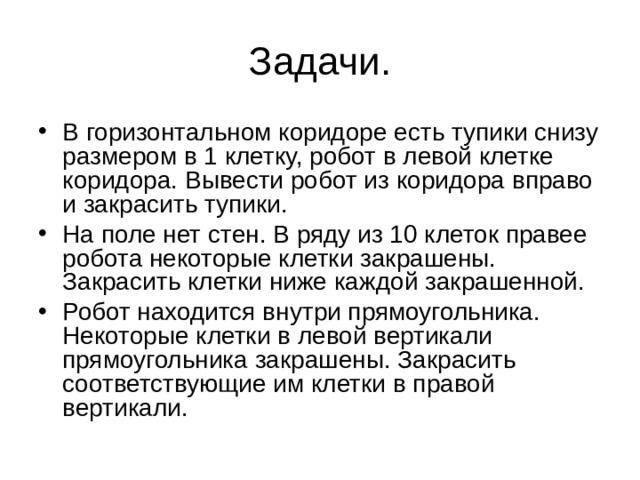 Задачи. В горизонтальном коридоре есть тупики снизу размером в 1 клетку, робот в левой клетке коридора. Вывести робот из коридора вправо и закрасить тупики. На поле нет стен. В ряду из 10 клеток правее робота некоторые клетки закрашены. Закрасить клетки ниже каждой закрашенной. Робот находится внутри прямоугольника. Некоторые клетки в левой вертикали прямоугольника закрашены. Закрасить соответствующие им клетки в правой вертикали. 