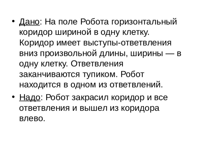 Дано : На поле Робота горизонтальный коридор шириной в одну клетку. Коридор имеет выступы-ответвления вниз произвольной длины, ширины — в одну клетку. Ответвления заканчиваются тупиком. Робот находится в одном из ответвлений. Надо : Робот закрасил коридор и все ответвления и вышел из коридора влево. 