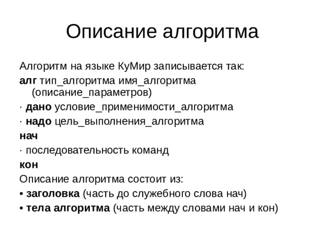 Описание алгоритма Алгоритм на языке КуМир записывается так: алг тип_алгоритма имя_алгоритма (описание_параметров) · дано условие_применимости_алгоритма · надо цель_выполнения_алгоритма нач · последовательность команд кон Описание алгоритма состоит из: • заголовка (часть до служебного слова нач) • тела алгоритма (часть между словами нач и кон) 