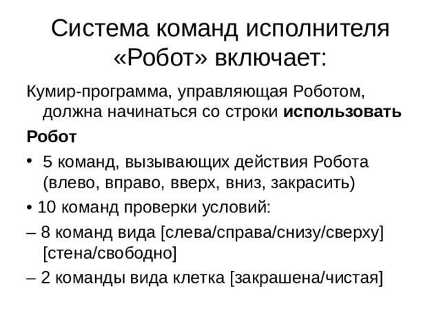 Система команд исполнителя «Робот» включает: Кумир-программа, управляющая Роботом, должна начинаться со строки использовать Робот 5 команд, вызывающих действия Робота (влево, вправо, вверх, вниз, закрасить) • 10 команд проверки условий: – 8 команд вида [слева/справа/снизу/сверху] [стена/свободно] – 2 команды вида клетка [закрашена/чистая] 