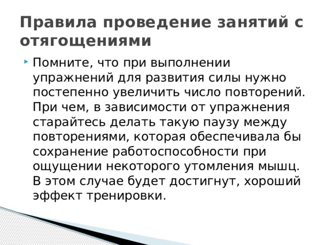 Правила проведение занятий с отягощениями Помните, что при выполнении упражнений для развития силы нужно постепенно увеличить число повторений. При чем, в зависимости от упражнения старайтесь делать такую паузу между повторениями, которая обеспечивала бы сохранение работоспособности при ощущении некоторого утомления мышц. В этом случае будет достигнут, хороший эффект тренировки.  