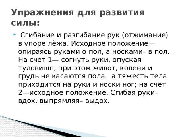 Упражнения для развития силы:  Сгибание и разгибание рук (отжимание) в упоре лёжа. Исходное положение—опираясь руками о пол, а носками– в пол. На счет 1— согнуть руки, опуская туловище, при этом живот, колени и грудь не касаются пола,  а тяжесть тела приходится на руки и носки ног; на счет 2—исходное положение. Сгибая руки– вдох, выпрямляя– выдох. 