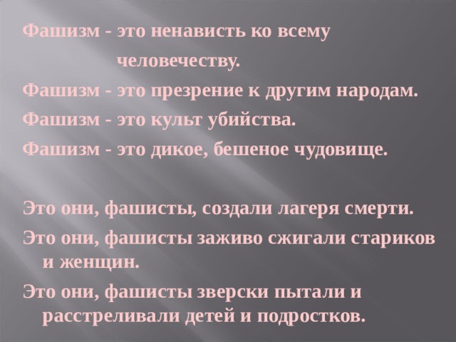 Фашизм - это ненависть ко всему     человечеству. Фашизм - это презрение к другим народам. Фашизм - это культ убийства. Фашизм - это дикое, бешеное чудовище.  Это они, фашисты, создали лагеря смерти. Это они, фашисты заживо сжигали стариков и женщин. Это они, фашисты зверски пытали и расстреливали детей и подростков.  