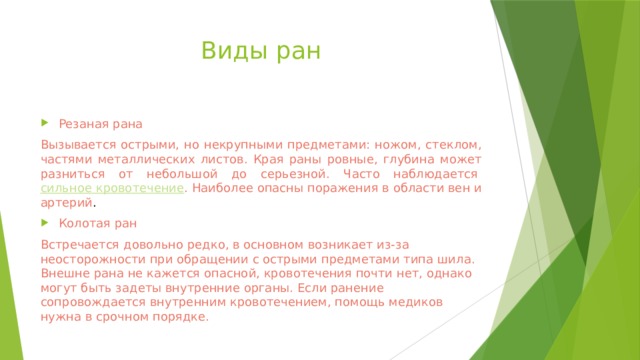 Виды ран Резаная рана Вызывается острыми, но некрупными предметами: ножом, стеклом, частями металлических листов. Края раны ровные, глубина может разниться от небольшой до серьезной. Часто наблюдается  сильное кровотечение . Наиболее опасны поражения в области вен и артерий . Колотая ран Встречается довольно редко, в основном возникает из-за неосторожности при обращении с острыми предметами типа шила. Внешне рана не кажется опасной, кровотечения почти нет, однако могут быть задеты внутренние органы. Если ранение сопровождается внутренним кровотечением, помощь медиков нужна в срочном порядке. 