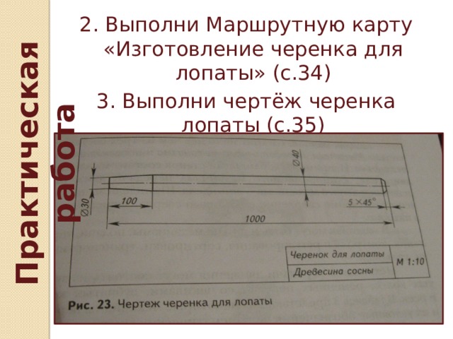 Практическая работа 2. Выполни Маршрутную карту «Изготовление черенка для лопаты» (с.34) 3. Выполни чертёж черенка лопаты (с.35) 