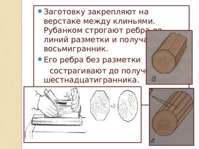 Заготовку закрепляют на верстаке между клиньями. Рубанком строгают ребра до линий разметки и получают восьмигранник. Его ребра без разметки  сострагивают до получения шестнадцатигранника. 