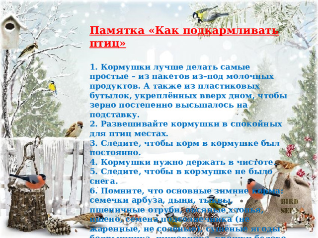  Памятка «Как подкармливать птиц»  1. Кормушки лучше делать самые простые – из пакетов из–под молочных продуктов. А также из пластиковых бутылок, укреплённых вверх дном, чтобы зерно постепенно высыпалось на подставку. 2. Развешивайте кормушки в спокойных для птиц местах. 3. Следите, чтобы корм в кормушке был постоянно. 4. Кормушки нужно держать в чистоте. 5. Следите, чтобы в кормушке не было снега. 6. Помните, что основные зимние корма: семечки арбуза, дыни, тыквы, пшеничные отруби, овсяные хлопья, пшено, семена подсолнечника (не жаренные, не солёные), сушёные ягоды боярышника, шиповника, крошки белого хлеба, несолёное свиное сало, говяжий жир. Нельзя давать чёрный хлеб. 