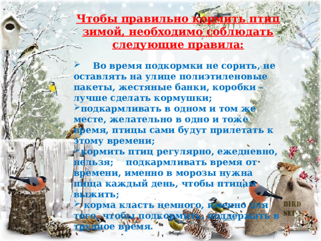 Чтобы правильно кормить птиц зимой, необходимо соблюдать следующие правила:   Во время подкормки не сорить, не оставлять на улице полиэтиленовые пакеты, жестяные банки, коробки – лучше сделать кормушки; подкармливать в одном и том же месте, желательно в одно и тоже время, птицы сами будут прилетать к этому времени; кормить птиц регулярно, ежедневно, нельзя; подкармливать время от времени, именно в морозы нужна пища каждый день, чтобы птицам выжить;  корма класть немного, именно для того, чтобы подкормить, поддержать в трудное время. 