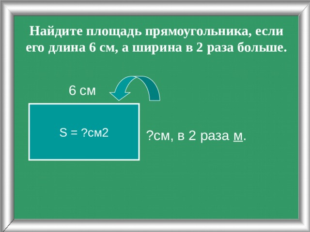 Найдите площадь прямоугольника, если его длина 6 см, а ширина в 2 раза больше. ?см, в 2 раза м .  6 см S = ?см2 