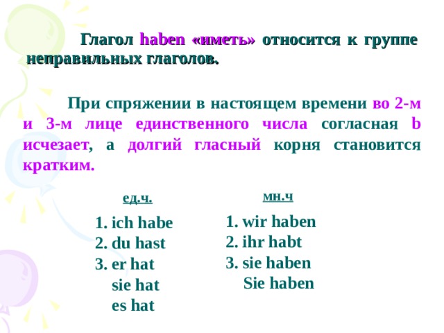 Глагол haben «иметь» относится к группе неправильных глаголов.  При спряжении в настоящем времени во 2-м и 3-м лице единственного числа согласная b исчезает , а долгий гласный корня  становится кратким. мн.ч ед.ч. wir haben ihr habt sie haben  Sie haben ich habe du hast er hat  sie hat  es hat