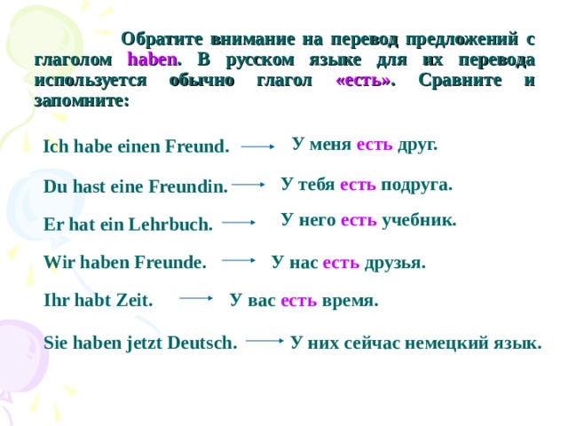 Обратите внимание на перевод предложений с глаголом haben . В русском языке для их перевода используется обычно глагол «есть» . Сравните и запомните: У меня есть друг. Ich habe einen Freund. У тебя есть подруга. Du hast eine Freundin.  У него есть учебник. Er hat ein Lehrbuch. Wir haben Freunde. У нас есть друзья. Ihr habt Zeit. У вас есть время. Sie haben jetzt Deutsch. У них сейчас немецкий язык.