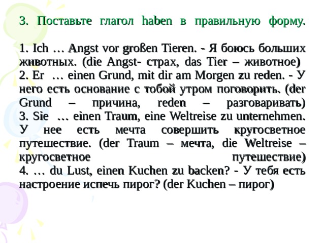 3. Поставьте глагол haben в правильную форму.   1. Ich … Angst vor großen Tieren. - Я боюсь больших животных. (die Angst- страх, das Tier – животное)  2. Er … einen Grund, mit dir am Morgen zu reden. - У него есть основание с тобой утром поговорить. (der Grund – причина, reden – разговаривать)  3. Sie … einen Traum, eine Weltreise zu unternehmen. У нее есть мечта совершить кругосветное путешествие. (der Traum – мечта, die Weltreise – кругосветное путешествие)  4. … du Lust, einen Kuchen zu backen? - У тебя есть настроение испечь пирог? (der Kuchen – пирог)