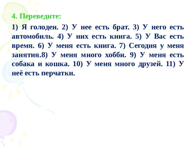 4. Переведите: 1) Я голоден. 2) У нее есть брат. 3) У него есть автомобиль. 4) У них есть книга. 5) У Вас есть время. 6) У меня есть книга. 7) Сегодня у меня занятия.8) У меня много хобби. 9) У меня есть собака и кошка. 10) У меня много друзей. 11) У неё есть перчатки.