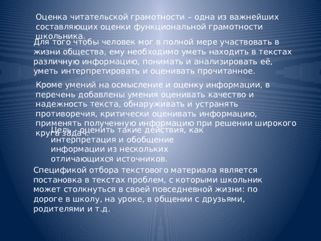 Оценка читательской грамотности – одна из важнейших составляющих оценки функциональной грамотности школьника. Для того чтобы человек мог в полной мере участвовать в жизни общества, ему необходимо уметь находить в текстах различную информацию, понимать и анализировать её, уметь интерпретировать и оценивать прочитанное. Кроме умений на осмысление и оценку информации, в перечень добавлены умения оценивать качество и надежность текста, обнаруживать и устранять противоречия, критически оценивать информацию, применять полученную информацию при решении широкого круга задач. Цель - оценить такие действия, как интерпретация и обобщение информации из нескольких отличающихся источников. Спецификой отбора текстового материала является постановка в текстах проблем, с которыми школьник может столкнуться в своей повседневной жизни: по дороге в школу, на уроке, в общении с друзьями, родителями и т.д. 