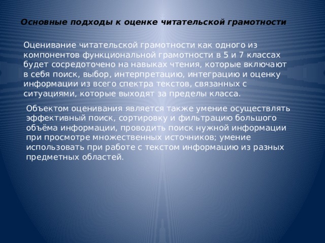 Основные подходы к оценке читательской грамотности Оценивание читательской грамотности как одного из компонентов функциональной грамотности в 5 и 7 классах будет сосредоточено на навыках чтения, которые включают в себя поиск, выбор, интерпретацию, интеграцию и оценку информации из всего спектра текстов, связанных с ситуациями, которые выходят за пределы класса. Объектом оценивания является также умение осуществлять эффективный поиск, сортировку и фильтрацию большого объёма информации, проводить поиск нужной информации при просмотре множественных источников; умение использовать при работе с текстом информацию из разных предметных областей. 