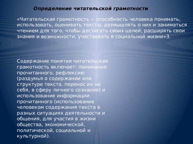 Определение читательской грамотности «Читательская грамотность − способность человека понимать, использовать, оценивать тексты, размышлять о них и заниматься чтением для того, чтобы достигать своих целей, расширять свои знания и возможности, участвовать в социальной жизни»3. Содержание понятия читательская грамотность включает: понимание прочитанного, рефлексию (раздумья о содержании или структуре текста, перенос их на себя, в сферу личного сознания) и использование информации прочитанного (использование человеком содержания текста в разных ситуациях деятельности и общения, для участия в жизни общества, экономической, политической, социальной и культурной). 