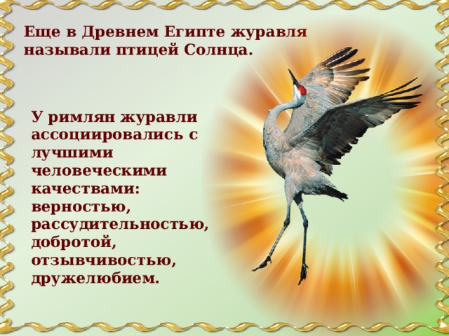 Еще в Древнем Египте журавля называли птицей Солнца. У римлян журавли ассоциировались с лучшими человеческими качествами: верностью, рассудительностью, добротой, отзывчивостью, дружелюбием. 