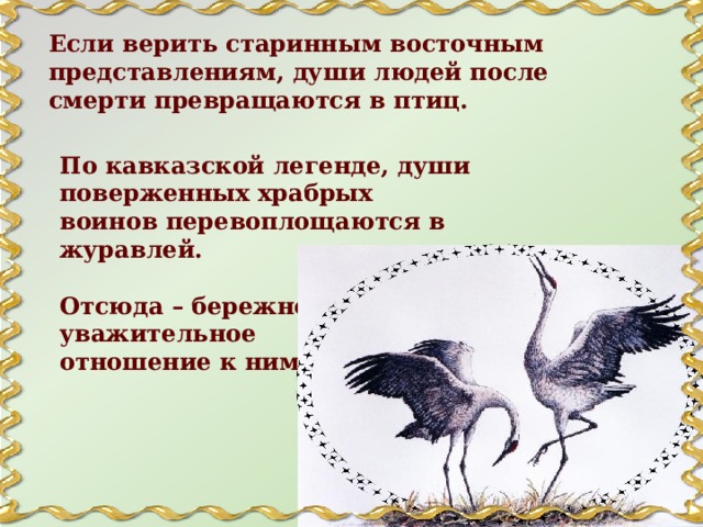 Если верить старинным восточным представлениям, души людей после смерти превращаются в птиц. По кавказской легенде, души поверженных храбрых воинов перевоплощаются в журавлей. Отсюда – бережное и уважительное отношение к ним. 