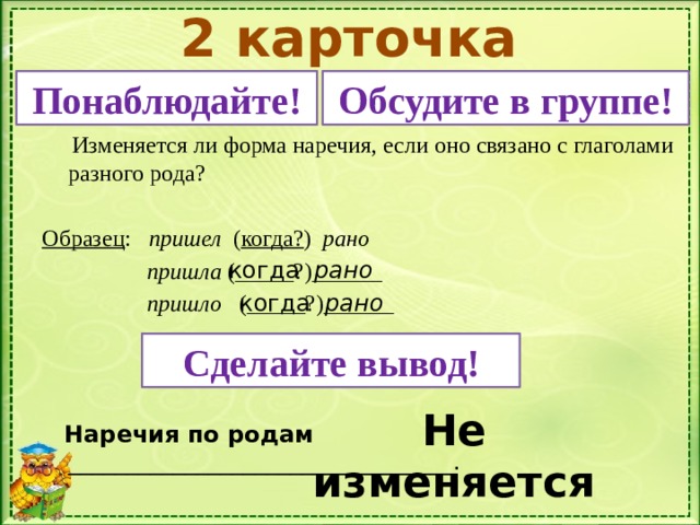 2 карточка Понаблюдайте! Обсудите в группе!  Изменяется ли форма наречия, если оно связано с глаголами разного рода? Образец : пришел ( когда? ) рано  пришла (_____?)______  пришло (_____?)______  Наречия по родам _________________________________. когда рано когда рано Сделайте вывод! Не изменяется 